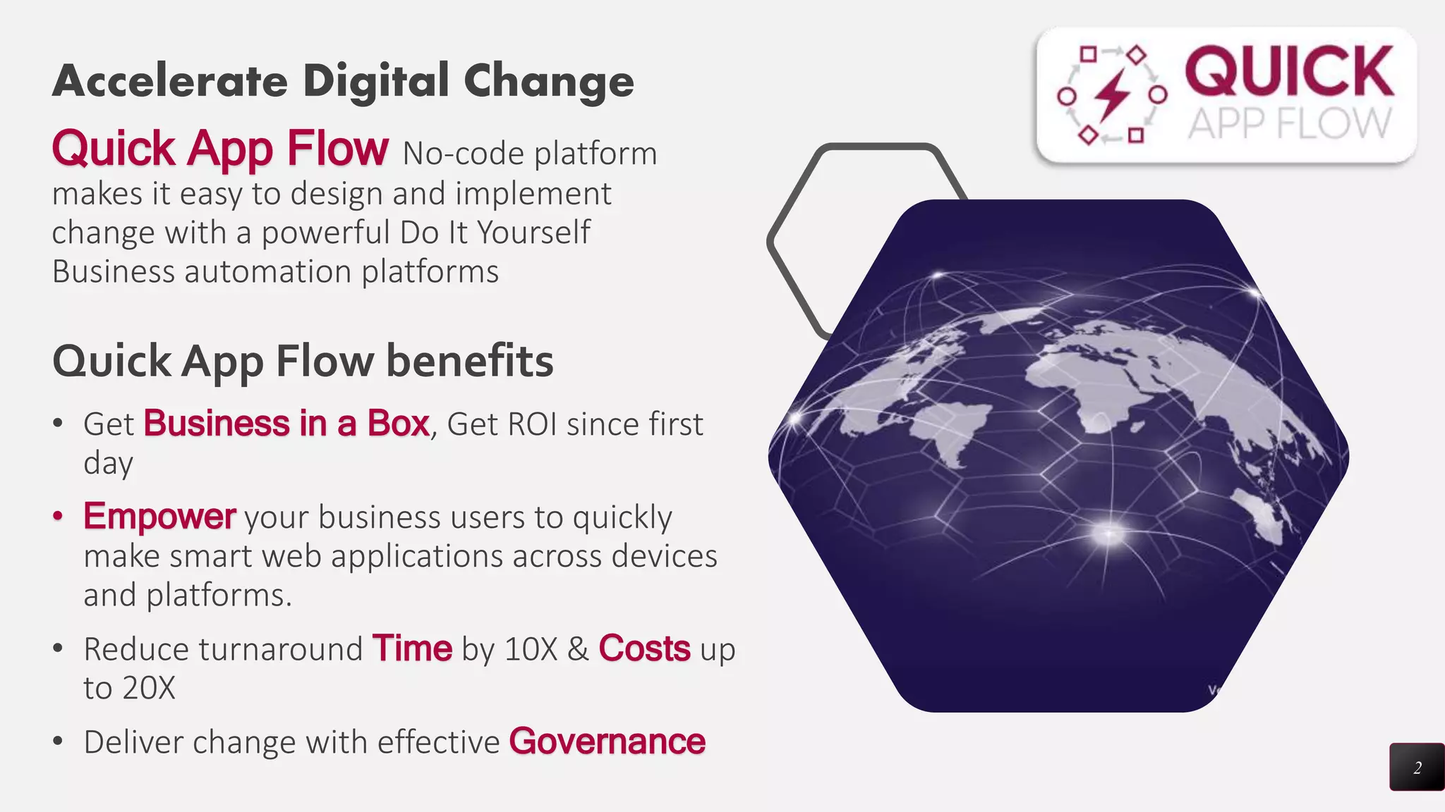Accelerate Digital Change
Quick App Flow No-code platform
makes it easy to design and implement
change with a powerful Do It Yourself
Business automation platforms
• Get Business in a Box, Get ROI since first
day
• Empower your business users to quickly
make smart web applications across devices
and platforms.
• Reduce turnaround Time by 10X & Costs up
to 20X
• Deliver change with effective Governance
2
Quick App Flow benefits
 