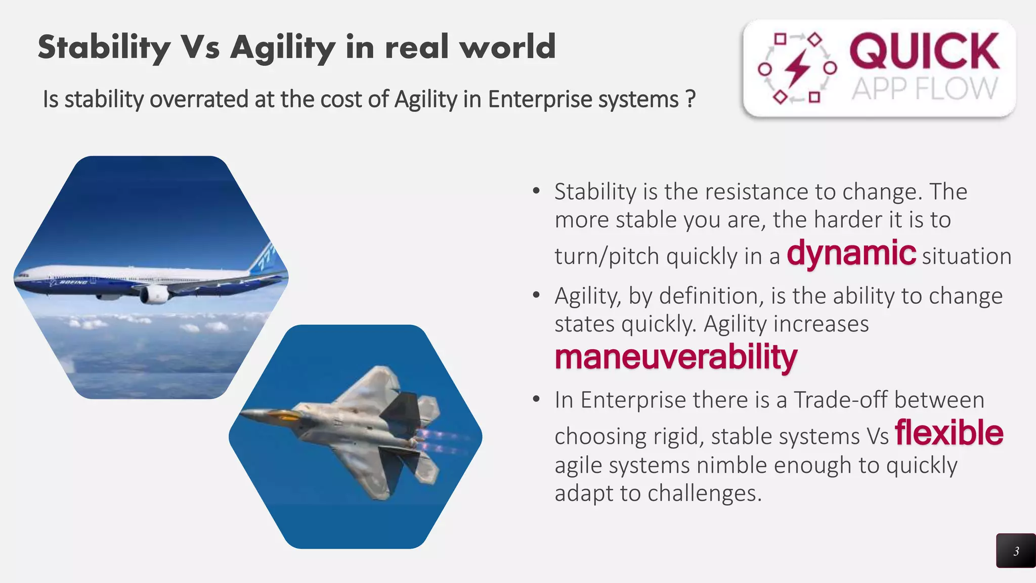 • Stability is the resistance to change. The
more stable you are, the harder it is to
turn/pitch quickly in a dynamic situation
• Agility, by definition, is the ability to change
states quickly. Agility increases
maneuverability
• In Enterprise there is a Trade-off between
choosing rigid, stable systems Vs flexible
agile systems nimble enough to quickly
adapt to challenges.
3
Stability Vs Agility in real world
Is stability overrated at the cost of Agility in Enterprise systems ?
 