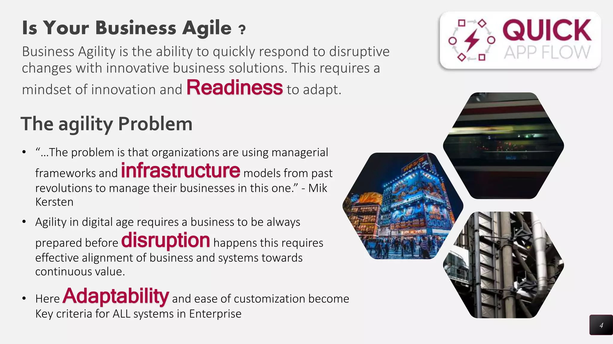 4
Is Your Business Agile ?
Business Agility is the ability to quickly respond to disruptive
changes with innovative business solutions. This requires a
mindset of innovation and Readiness to adapt.
The agility Problem
• “…The problem is that organizations are using managerial
frameworks and infrastructuremodels from past
revolutions to manage their businesses in this one.” - Mik
Kersten
• Agility in digital age requires a business to be always
prepared before disruptionhappens this requires
effective alignment of business and systems towards
continuous value.
• Here Adaptabilityand ease of customization become
Key criteria for ALL systems in Enterprise
 
