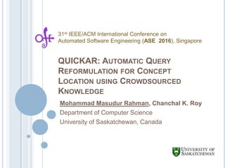 QUICKAR: AUTOMATIC QUERY
REFORMULATION FOR CONCEPT
LOCATION USING CROWDSOURCED
KNOWLEDGE
Mohammad Masudur Rahman, Chanchal K. Roy
Department of Computer Science
University of Saskatchewan, Canada
31st IEEE/ACM International Conference on
Automated Software Engineering (ASE 2016), Singapore
 