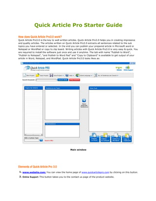 Quick Article Pro Starter Guide

Quick Article Pro3.0 is the key to well written articles. Quick Article Pro3.0 helps you in creating impressive
and quality articles. The articles written on Quick Article Pro3.0 extracts all sentences related to the sub
topics you have entered or selected. In the end you can publish your prepared article in Microsoft word or
Notepad or WordPad or copy to clip board. Writing articles with Quick Article Pro3.0 is very easy & quick. You
are required to install the software just once and use it anytime. The tab with name “Publish to Word”,
“Publish to Notepad”, “and Publish to Word Pad” and “Copy to Clipboard” is available to get output of your
article in Word, Notepad, and WordPad. Quick Article Pro3.0 looks likes as:




                                                Main window




1. www.website.com: You can view the home page of www.quickarticlepro.com by clicking on this button.

2. Online Support: This button takes you to the contact us page of the product website.
 