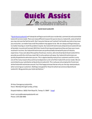 Quick Assist Locksmith
"QuickAssistLocksmith will alwaysbe willingtoassistwithyourresidential,commercial andautomotive
locksmithservice needs.There are manydifferentreasonsforyoutorelyon a locksmith,some of which
youmay not evenbe familiarwith.Don’tassume thatwe can’tandwill nothandle anylockor keyissue
youencounter,nomatterhowsmall the problemmayappearto be.We are alwayswillingtohelpyou
no matterhowbig or small the problemmaybe.OurlocksmithtechniciansatQuickAssistLocksmithare
all bonded,insured andlicensed.Withtheirlevel of trainingandexperiencetheycanhave yourissues
resolvedinnotime.Ourlocksmithtechniciansare professionallytrainedwithyearsof industry
experience.If youcare aboutthe qualityof workyou receive,whynotallow QuickAssistLocksmithto
provide youwiththe relief youneed.We’re onlyaphone call away.Ourlocksmithtechniciansare
quicklydispatchedtowhereveryouare.Thisisappreciatedbymanyof our customersandthisisonly
one of the manyreasonstheycontinue todependonusfor all of theirlocksmithservice needs.We are
committedtoyoursatisfactionatQuickAssistLocksmith.Thisiswhywe onlyemploythe finestmost
skilledlocksmithtechniciansaround.You’ll be happytoknow thatwe onlyuse the top-ratedproducts
whenservicingourcustomers.Nothingistoogoodfor those forwhomwe service atQuickAssist
Locksmith.We guarantee yourtotal satisfaction."
24 Hour EmergencyLocksmiths
Hours: Mondaythrough Sunday,all day
DispatchAddress:16616 PalmRoyal Dr, Tampa,FL 33647 [map]
Email:service@newtampalocksmith.net
Phone:(727) 564-9493
 