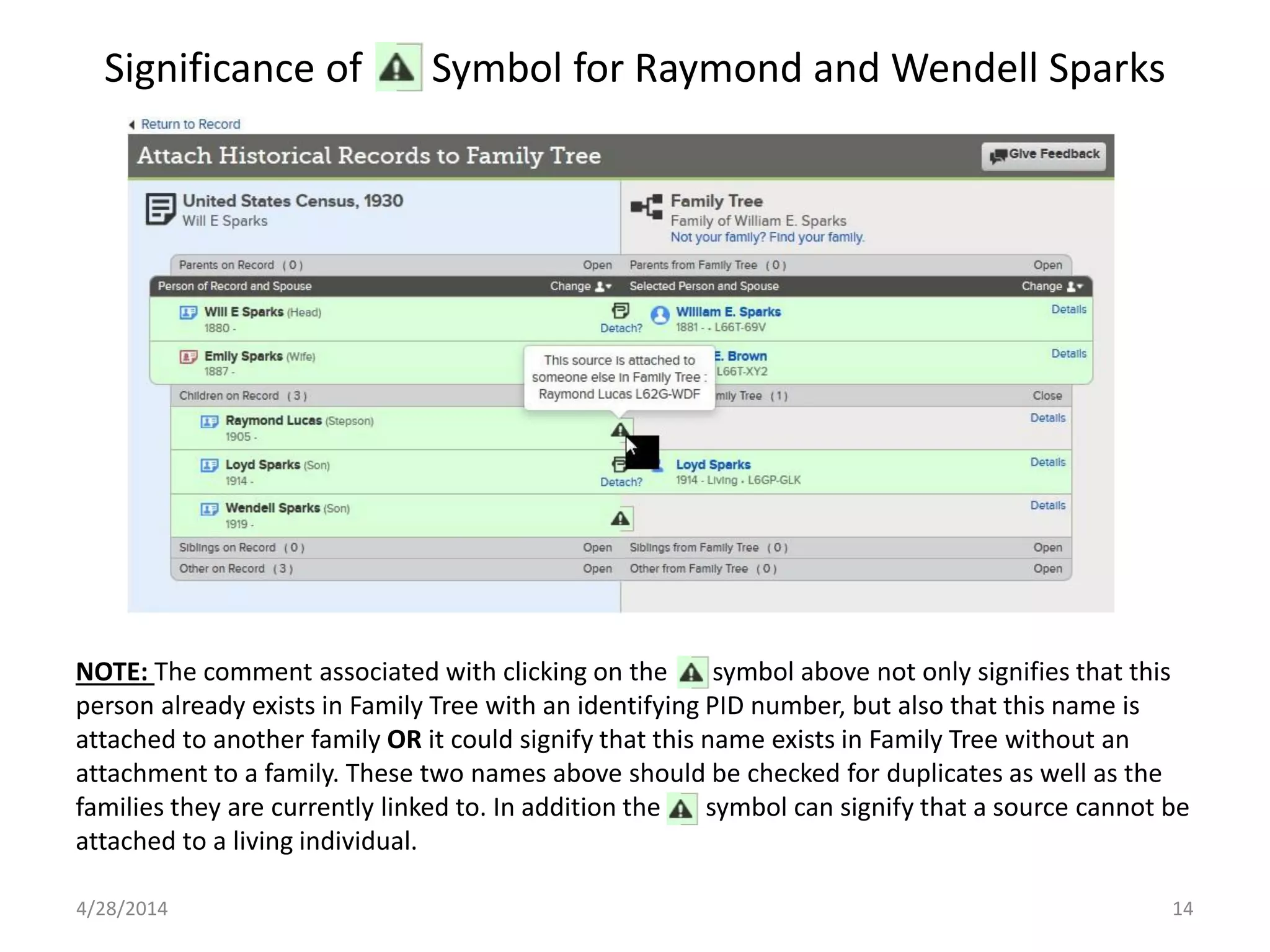 Significance of Symbol for Raymond and Wendell Sparks
4/28/2014 14
NOTE: The comment associated with clicking on the symbol above not only signifies that this
person already exists in Family Tree with an identifying PID number, but also that this name is
attached to another family OR it could signify that this name exists in Family Tree without an
attachment to a family. These two names above should be checked for duplicates as well as the
families they are currently linked to. In addition the symbol can signify that a source cannot be
attached to a living individual.
 