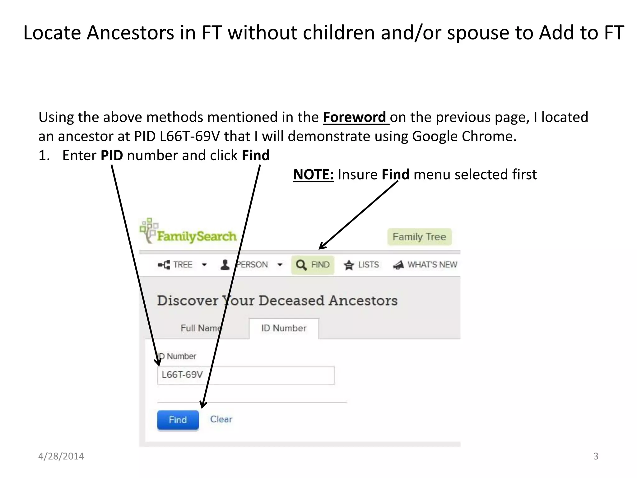 Locate Ancestors in FT without children and/or spouse to Add to FT
4/28/2014 3
Using the above methods mentioned in the Foreword on the previous page, I located
an ancestor at PID L66T-69V that I will demonstrate using Google Chrome.
1. Enter PID number and click Find
NOTE: Insure Find menu selected first
 