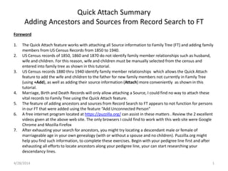 Quick Attach Summary
Adding Ancestors and Sources from Record Search to FT
Foreword
1. The Quick Attach feature works with attaching all Source information to Family Tree (FT) and adding family
members from US Census Records from 1850 to 1940.
2. US Census records of 1850, 1860 and 1870 do not identify family member relationships such as husband,
wife and children. For this reason, wife and children must be manually selected from the census and
entered into family tree as shown in this tutorial.
3. US Census records 1880 thru 1940 identify family member relationships which allows the Quick Attach
feature to add the wife and children to the father for new family members not currently in Family Tree
(using +Add), as well as adding their source information (Attach) more conveniently as shown in this
tutorial.
4. Marriage, Birth and Death Records will only allow attaching a Source, I could find no way to attach these
vital records to Family Tree using the Quick Attach feature.
5. The feature of adding ancestors and sources from Record Search to FT appears to not function for persons
in our FT that were added using the feature “Add Unconnected Person”
6. A free internet program located at https://puzzilla.org/ can assist in these matters . Review the 2 excellent
videos given at the above web site. The only browsers I could find to work with this web site were Google
Chrome and Mozilla Firefox
7. After exhausting your search for ancestors, you might try locating a descendant male or female of
marriageable age in your own genealogy (with or without a spouse and no children). Puzzilla.org might
help you find such information, to complete these exercises. Begin with your pedigree line first and after
exhausting all efforts to locate ancestors along your pedigree line, your can start researching your
descendancy lines.
4/28/2014 1
 