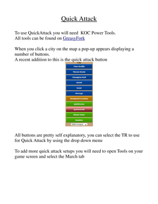 Quick Attack
To use QuickAttack you will need KOC Power Tools.
All tools can be found on GreasyFork
When you click a city on the map a pop-up appears displaying a number of buttons.
A recent addition to this is the quick attack button
All buttons are pretty self explanatory, you can select the TR to use for Quick Attack by using the
drop down menu
To add more quick attack setups you will need to open Tools on your game screen and select the
March tab
 