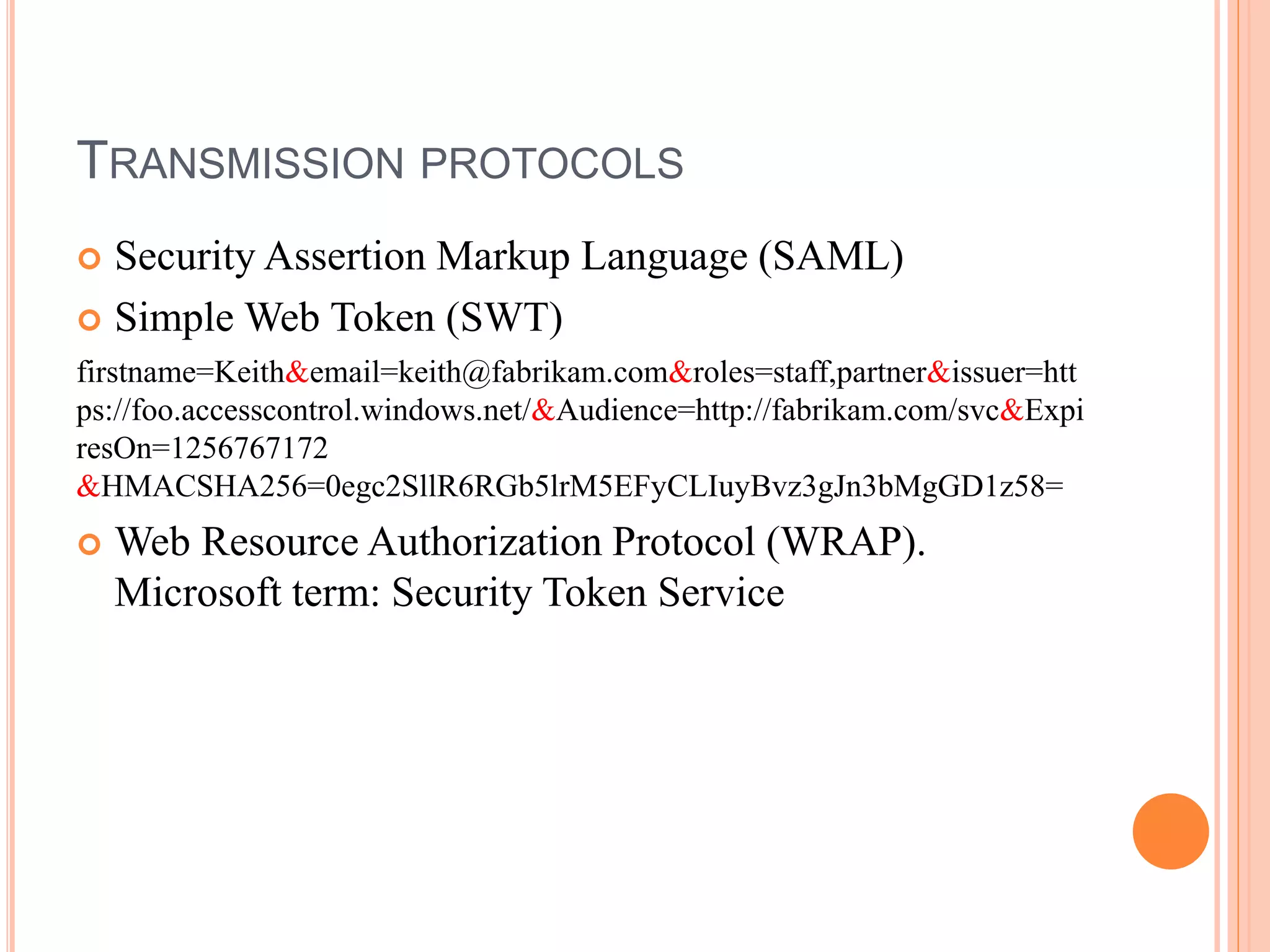 TRANSMISSION PROTOCOLS
 Security Assertion Markup Language (SAML)
 Simple Web Token (SWT)
firstname=Keith&email=keith@fabrikam.com&roles=staff,partner&issuer=htt
ps://foo.accesscontrol.windows.net/&Audience=http://fabrikam.com/svc&Expi
resOn=1256767172
&HMACSHA256=0egc2SllR6RGb5lrM5EFyCLIuyBvz3gJn3bMgGD1z58=
 Web Resource Authorization Protocol (WRAP).
Microsoft term: Security Token Service
 