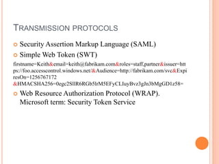 TRANSMISSION PROTOCOLS
 Security Assertion Markup Language (SAML)
 Simple Web Token (SWT)
firstname=Keith&email=keith@fabrikam.com&roles=staff,partner&issuer=htt
ps://foo.accesscontrol.windows.net/&Audience=http://fabrikam.com/svc&Expi
resOn=1256767172
&HMACSHA256=0egc2SllR6RGb5lrM5EFyCLIuyBvz3gJn3bMgGD1z58=
 Web Resource Authorization Protocol (WRAP).
Microsoft term: Security Token Service
 