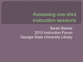 Assessing one-shot instruction sessions Sarah Steiner 2010 Instruction Forum Georgia State University Library 