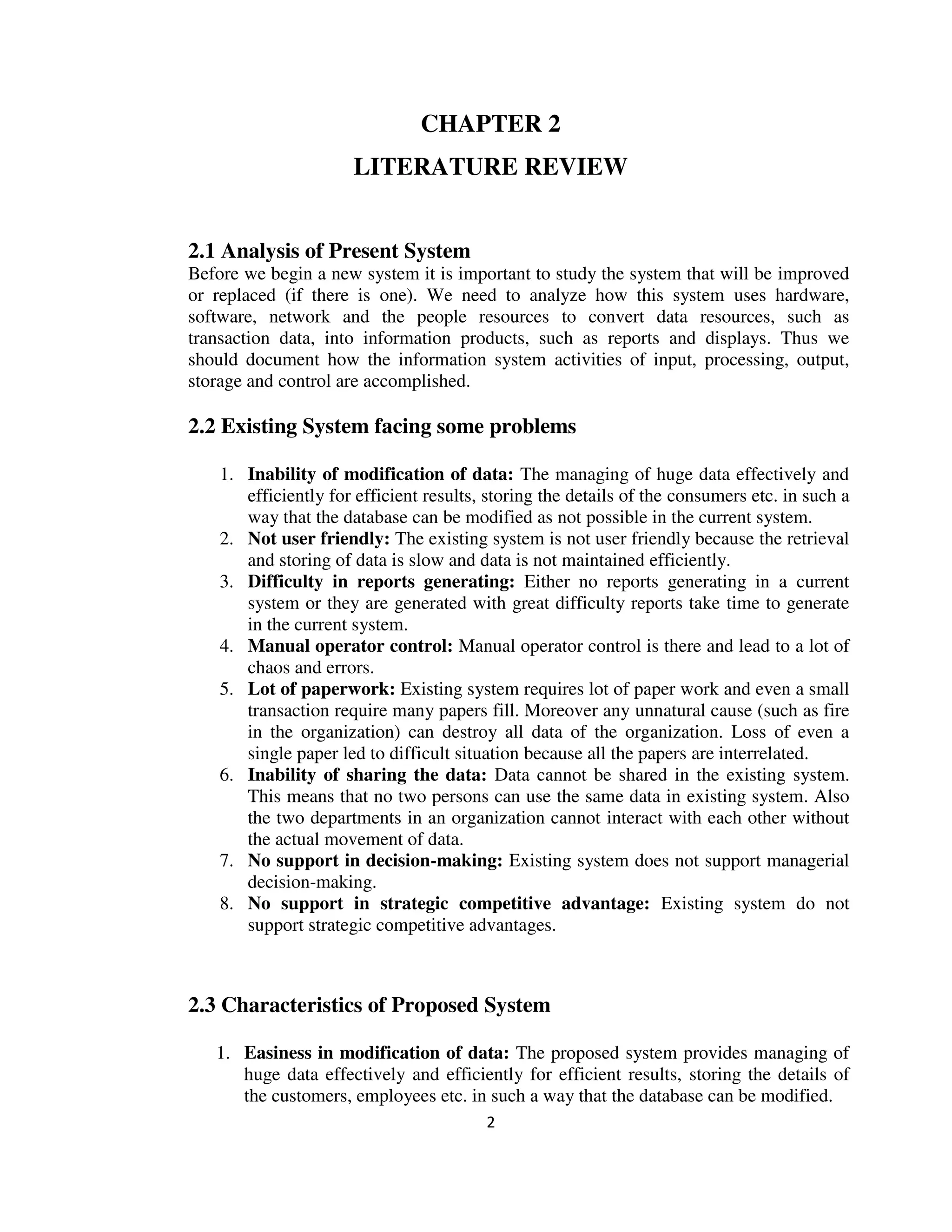 2
CHAPTER 2
LITERATURE REVIEW
2.1 Analysis of Present System
Before we begin a new system it is important to study the system that will be improved
or replaced (if there is one). We need to analyze how this system uses hardware,
software, network and the people resources to convert data resources, such as
transaction data, into information products, such as reports and displays. Thus we
should document how the information system activities of input, processing, output,
storage and control are accomplished.
2.2 Existing System facing some problems
1. Inability of modification of data: The managing of huge data effectively and
efficiently for efficient results, storing the details of the consumers etc. in such a
way that the database can be modified as not possible in the current system.
2. Not user friendly: The existing system is not user friendly because the retrieval
and storing of data is slow and data is not maintained efficiently.
3. Difficulty in reports generating: Either no reports generating in a current
system or they are generated with great difficulty reports take time to generate
in the current system.
4. Manual operator control: Manual operator control is there and lead to a lot of
chaos and errors.
5. Lot of paperwork: Existing system requires lot of paper work and even a small
transaction require many papers fill. Moreover any unnatural cause (such as fire
in the organization) can destroy all data of the organization. Loss of even a
single paper led to difficult situation because all the papers are interrelated.
6. Inability of sharing the data: Data cannot be shared in the existing system.
This means that no two persons can use the same data in existing system. Also
the two departments in an organization cannot interact with each other without
the actual movement of data.
7. No support in decision-making: Existing system does not support managerial
decision-making.
8. No support in strategic competitive advantage: Existing system do not
support strategic competitive advantages.
2.3 Characteristics of Proposed System
1. Easiness in modification of data: The proposed system provides managing of
huge data effectively and efficiently for efficient results, storing the details of
the customers, employees etc. in such a way that the database can be modified.
 