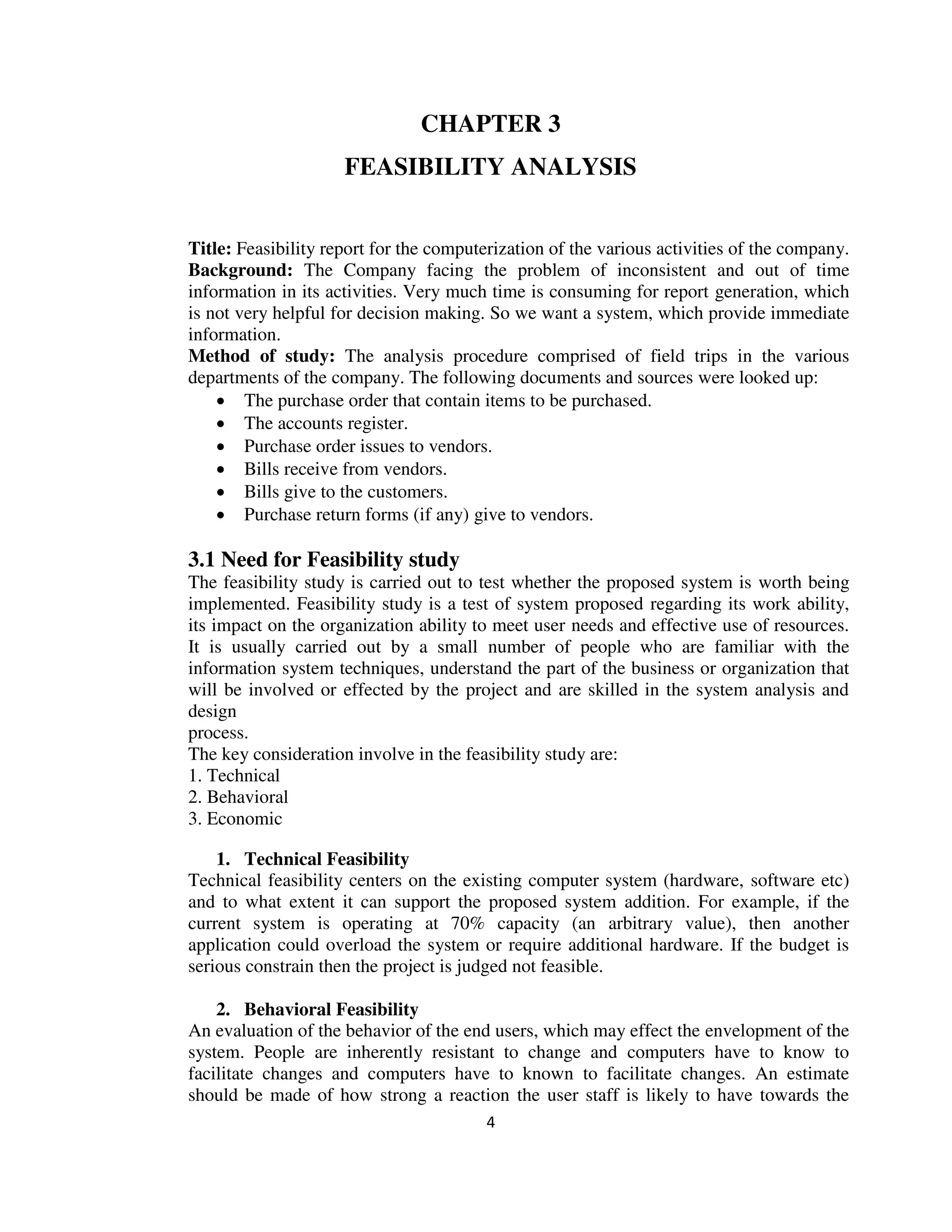 4
CHAPTER 3
FEASIBILITY ANALYSIS
Title: Feasibility report for the computerization of the various activities of the company.
Background: The Company facing the problem of inconsistent and out of time
information in its activities. Very much time is consuming for report generation, which
is not very helpful for decision making. So we want a system, which provide immediate
information.
Method of study: The analysis procedure comprised of field trips in the various
departments of the company. The following documents and sources were looked up:
 The purchase order that contain items to be purchased.
 The accounts register.
 Purchase order issues to vendors.
 Bills receive from vendors.
 Bills give to the customers.
 Purchase return forms (if any) give to vendors.
3.1 Need for Feasibility study
The feasibility study is carried out to test whether the proposed system is worth being
implemented. Feasibility study is a test of system proposed regarding its work ability,
its impact on the organization ability to meet user needs and effective use of resources.
It is usually carried out by a small number of people who are familiar with the
information system techniques, understand the part of the business or organization that
will be involved or effected by the project and are skilled in the system analysis and
design
process.
The key consideration involve in the feasibility study are:
1. Technical
2. Behavioral
3. Economic
1. Technical Feasibility
Technical feasibility centers on the existing computer system (hardware, software etc)
and to what extent it can support the proposed system addition. For example, if the
current system is operating at 70% capacity (an arbitrary value), then another
application could overload the system or require additional hardware. If the budget is
serious constrain then the project is judged not feasible.
2. Behavioral Feasibility
An evaluation of the behavior of the end users, which may effect the envelopment of the
system. People are inherently resistant to change and computers have to know to
facilitate changes and computers have to known to facilitate changes. An estimate
should be made of how strong a reaction the user staff is likely to have towards the
 