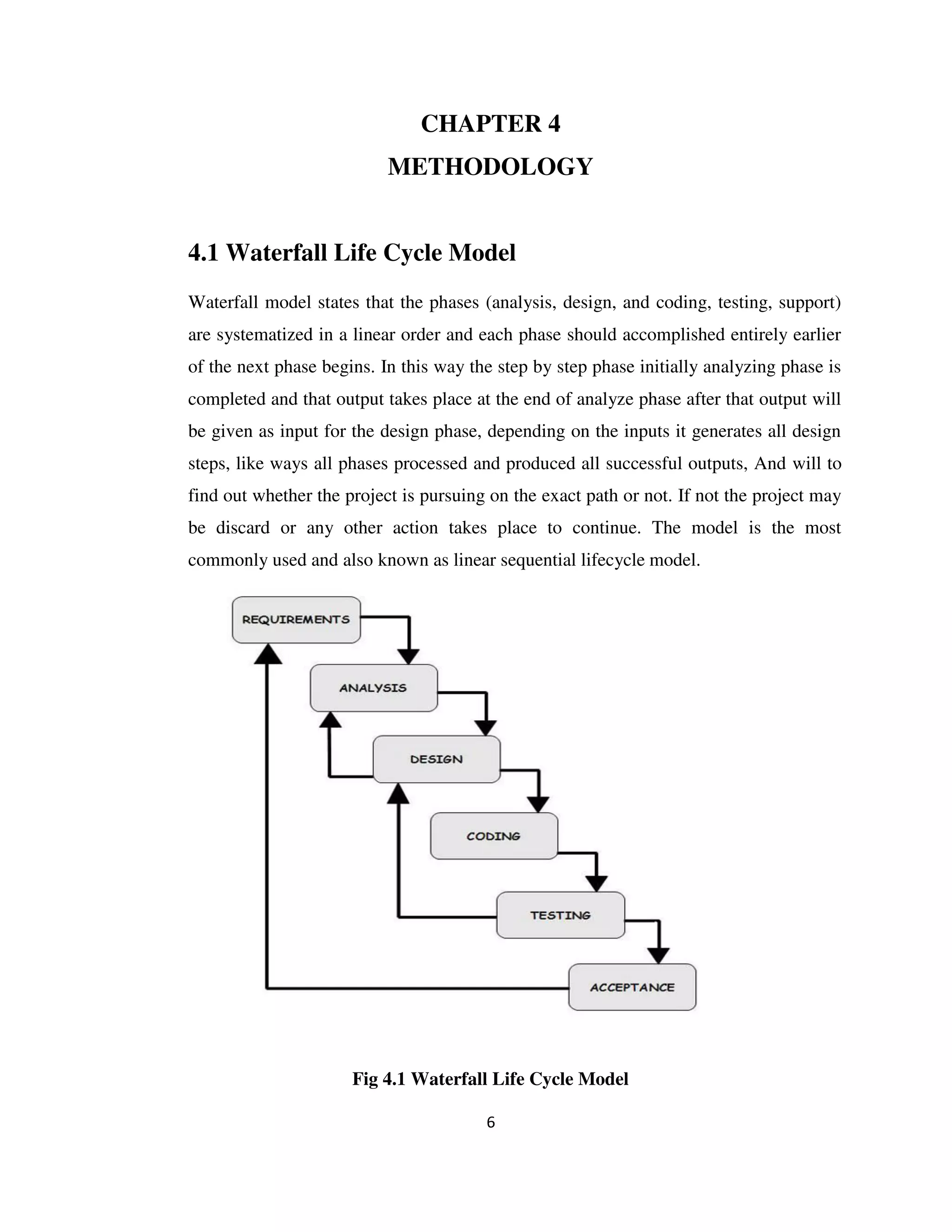 6
CHAPTER 4
METHODOLOGY
4.1 Waterfall Life Cycle Model
Waterfall model states that the phases (analysis, design, and coding, testing, support)
are systematized in a linear order and each phase should accomplished entirely earlier
of the next phase begins. In this way the step by step phase initially analyzing phase is
completed and that output takes place at the end of analyze phase after that output will
be given as input for the design phase, depending on the inputs it generates all design
steps, like ways all phases processed and produced all successful outputs, And will to
find out whether the project is pursuing on the exact path or not. If not the project may
be discard or any other action takes place to continue. The model is the most
commonly used and also known as linear sequential lifecycle model.
Fig 4.1 Waterfall Life Cycle Model
 