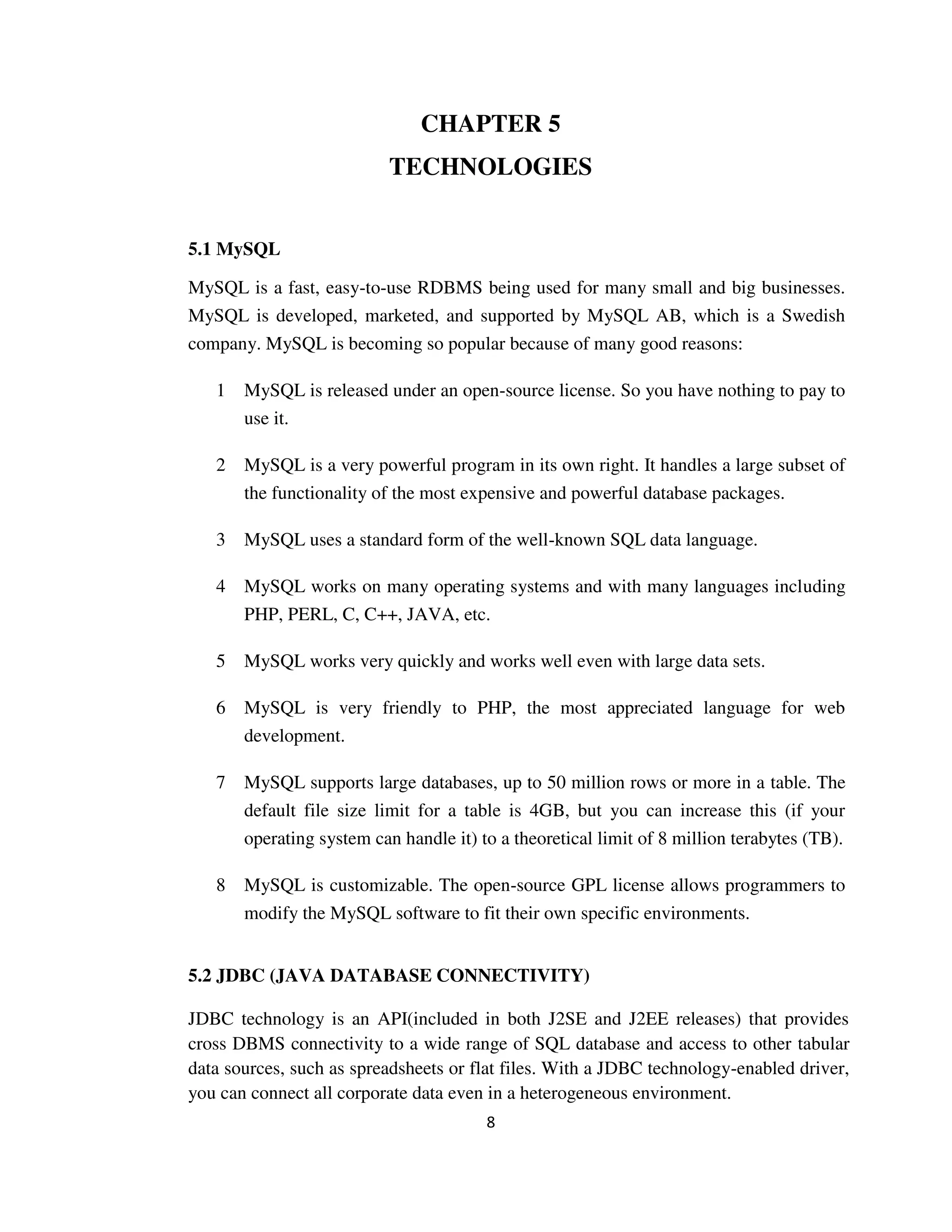 8
CHAPTER 5
TECHNOLOGIES
5.1 MySQL
MySQL is a fast, easy-to-use RDBMS being used for many small and big businesses.
MySQL is developed, marketed, and supported by MySQL AB, which is a Swedish
company. MySQL is becoming so popular because of many good reasons:
1 MySQL is released under an open-source license. So you have nothing to pay to
use it.
2 MySQL is a very powerful program in its own right. It handles a large subset of
the functionality of the most expensive and powerful database packages.
3 MySQL uses a standard form of the well-known SQL data language.
4 MySQL works on many operating systems and with many languages including
PHP, PERL, C, C++, JAVA, etc.
5 MySQL works very quickly and works well even with large data sets.
6 MySQL is very friendly to PHP, the most appreciated language for web
development.
7 MySQL supports large databases, up to 50 million rows or more in a table. The
default file size limit for a table is 4GB, but you can increase this (if your
operating system can handle it) to a theoretical limit of 8 million terabytes (TB).
8 MySQL is customizable. The open-source GPL license allows programmers to
modify the MySQL software to fit their own specific environments.
5.2 JDBC (JAVA DATABASE CONNECTIVITY)
JDBC technology is an API(included in both J2SE and J2EE releases) that provides
cross DBMS connectivity to a wide range of SQL database and access to other tabular
data sources, such as spreadsheets or flat files. With a JDBC technology-enabled driver,
you can connect all corporate data even in a heterogeneous environment.
 
