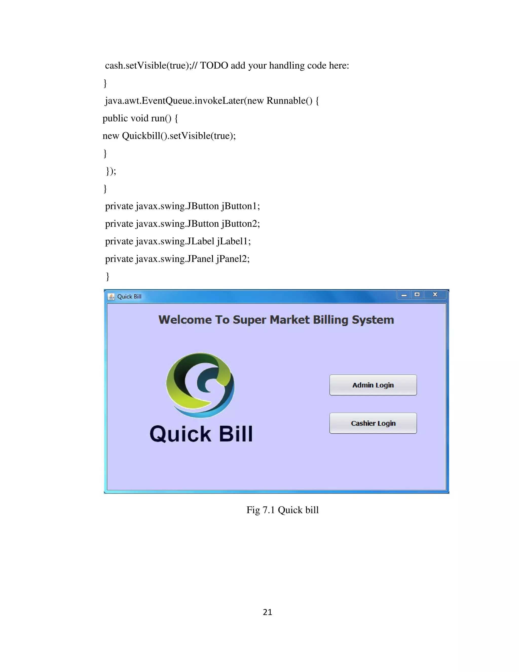 21
cash.setVisible(true);// TODO add your handling code here:
}
java.awt.EventQueue.invokeLater(new Runnable() {
public void run() {
new Quickbill().setVisible(true);
}
});
}
private javax.swing.JButton jButton1;
private javax.swing.JButton jButton2;
private javax.swing.JLabel jLabel1;
private javax.swing.JPanel jPanel2;
}
Fig 7.1 Quick bill
 