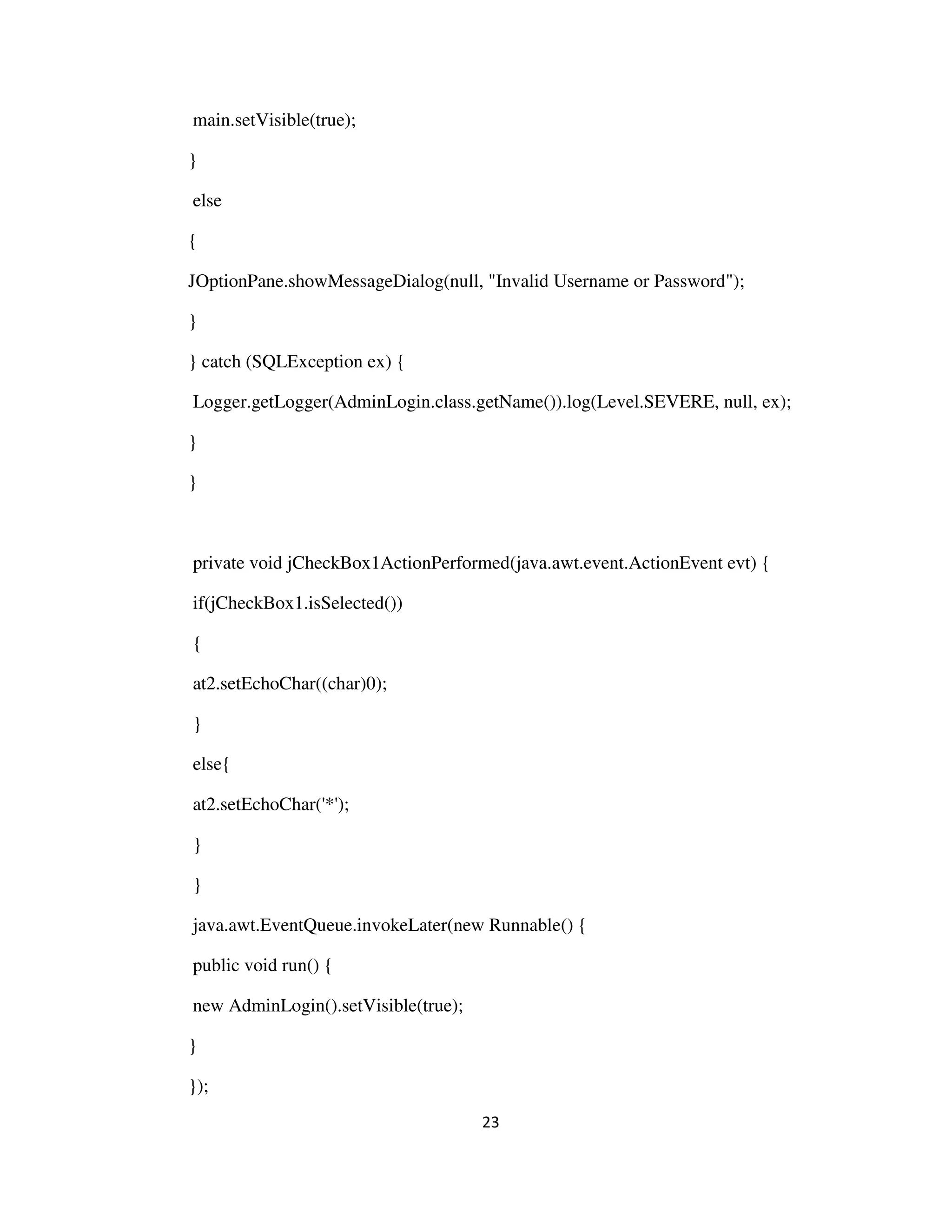 23
main.setVisible(true);
}
else
{
JOptionPane.showMessageDialog(null, "Invalid Username or Password");
}
} catch (SQLException ex) {
Logger.getLogger(AdminLogin.class.getName()).log(Level.SEVERE, null, ex);
}
}
private void jCheckBox1ActionPerformed(java.awt.event.ActionEvent evt) {
if(jCheckBox1.isSelected())
{
at2.setEchoChar((char)0);
}
else{
at2.setEchoChar('*');
}
}
java.awt.EventQueue.invokeLater(new Runnable() {
public void run() {
new AdminLogin().setVisible(true);
}
});
 