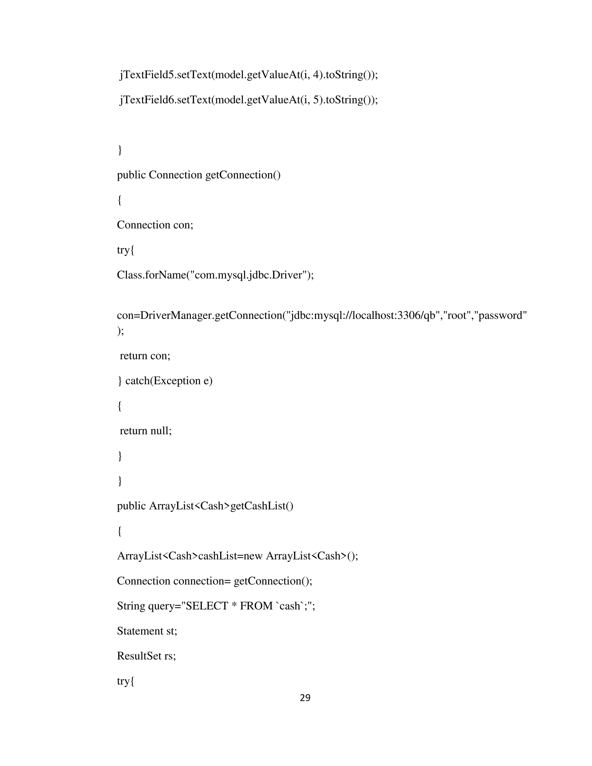 29
jTextField5.setText(model.getValueAt(i, 4).toString());
jTextField6.setText(model.getValueAt(i, 5).toString());
}
public Connection getConnection()
{
Connection con;
try{
Class.forName("com.mysql.jdbc.Driver");
con=DriverManager.getConnection("jdbc:mysql://localhost:3306/qb","root","password"
);
return con;
} catch(Exception e)
{
return null;
}
}
public ArrayList<Cash>getCashList()
{
ArrayList<Cash>cashList=new ArrayList<Cash>();
Connection connection= getConnection();
String query="SELECT * FROM `cash`;";
Statement st;
ResultSet rs;
try{
 