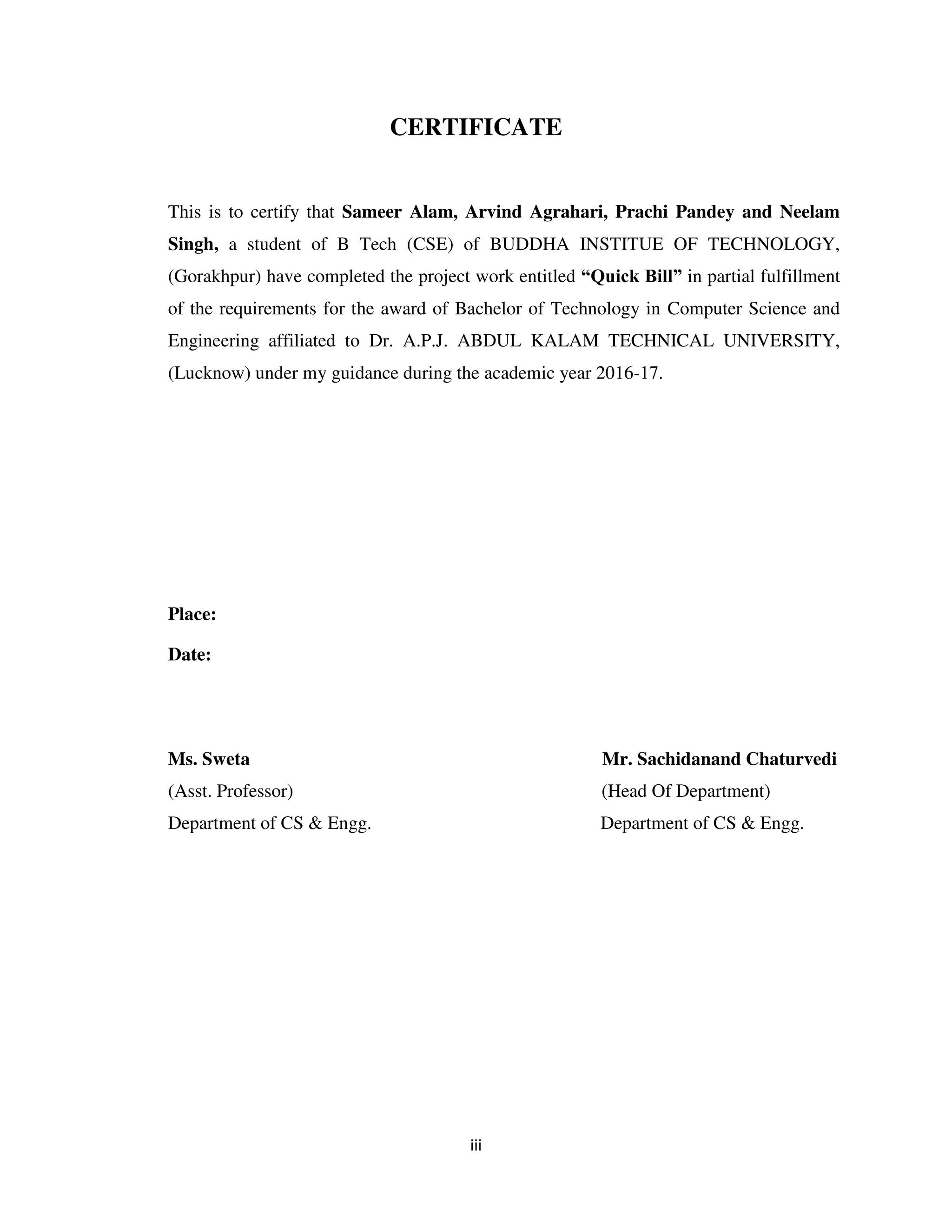 iii
CERTIFICATE
This is to certify that Sameer Alam, Arvind Agrahari, Prachi Pandey and Neelam
Singh, a student of B Tech (CSE) of BUDDHA INSTITUE OF TECHNOLOGY,
(Gorakhpur) have completed the project work entitled “Quick Bill” in partial fulfillment
of the requirements for the award of Bachelor of Technology in Computer Science and
Engineering affiliated to Dr. A.P.J. ABDUL KALAM TECHNICAL UNIVERSITY,
(Lucknow) under my guidance during the academic year 2016-17.
Place:
Date:
Ms. Sweta Mr. Sachidanand Chaturvedi
(Asst. Professor) (Head Of Department)
Department of CS & Engg. Department of CS & Engg.
 
