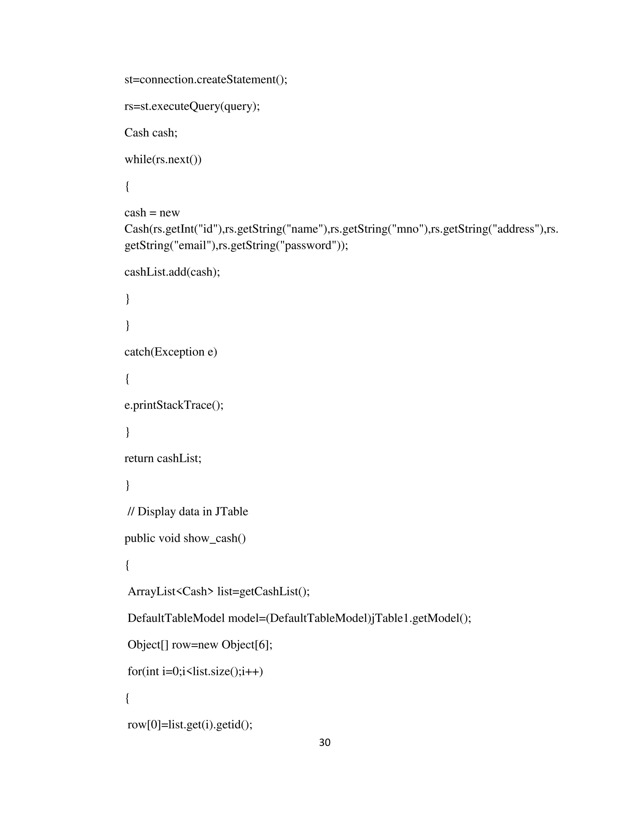 30
st=connection.createStatement();
rs=st.executeQuery(query);
Cash cash;
while(rs.next())
{
cash = new
Cash(rs.getInt("id"),rs.getString("name"),rs.getString("mno"),rs.getString("address"),rs.
getString("email"),rs.getString("password"));
cashList.add(cash);
}
}
catch(Exception e)
{
e.printStackTrace();
}
return cashList;
}
// Display data in JTable
public void show_cash()
{
ArrayList<Cash> list=getCashList();
DefaultTableModel model=(DefaultTableModel)jTable1.getModel();
Object[] row=new Object[6];
for(int i=0;i<list.size();i++)
{
row[0]=list.get(i).getid();
 
