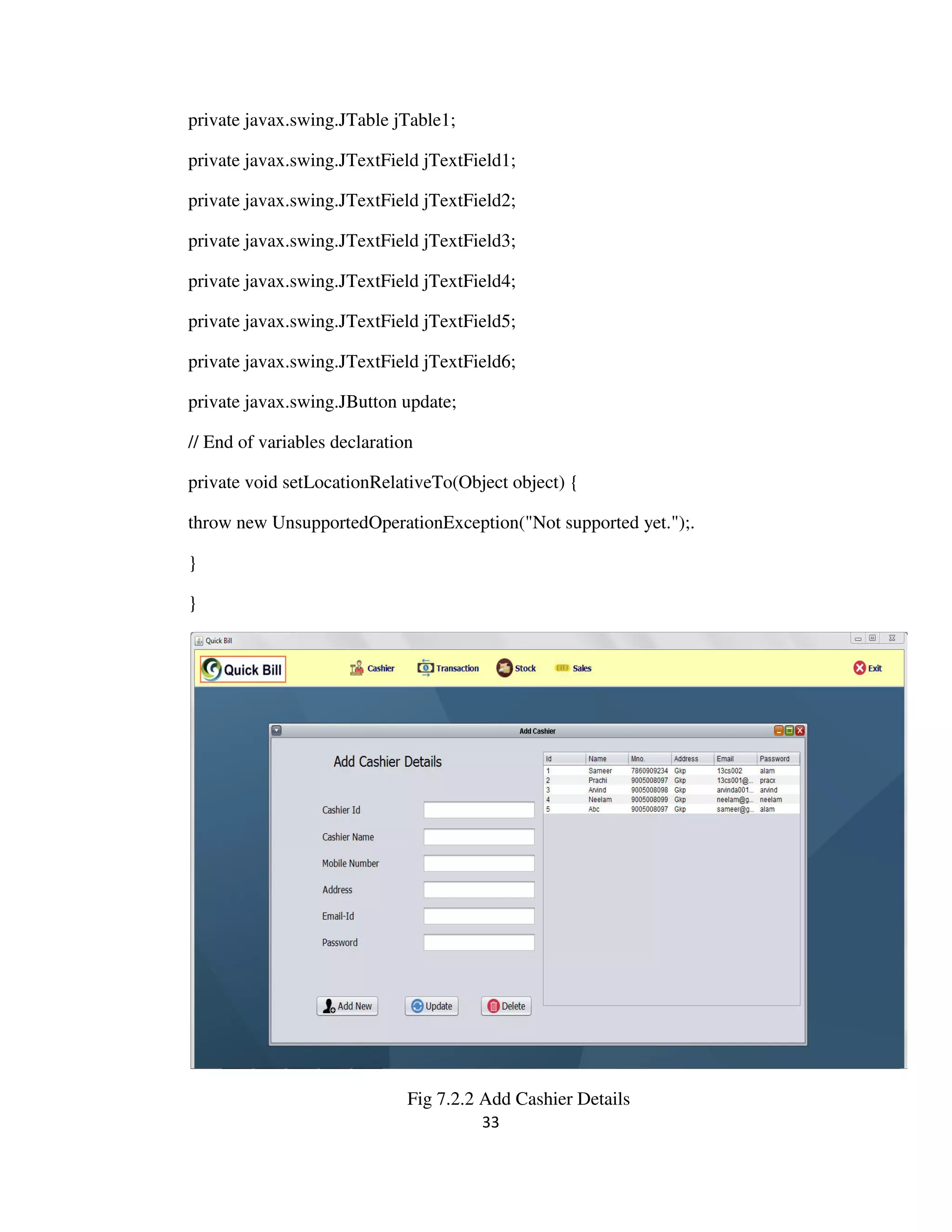 33
private javax.swing.JTable jTable1;
private javax.swing.JTextField jTextField1;
private javax.swing.JTextField jTextField2;
private javax.swing.JTextField jTextField3;
private javax.swing.JTextField jTextField4;
private javax.swing.JTextField jTextField5;
private javax.swing.JTextField jTextField6;
private javax.swing.JButton update;
// End of variables declaration
private void setLocationRelativeTo(Object object) {
throw new UnsupportedOperationException("Not supported yet.");.
}
}
Fig 7.2.2 Add Cashier Details
 