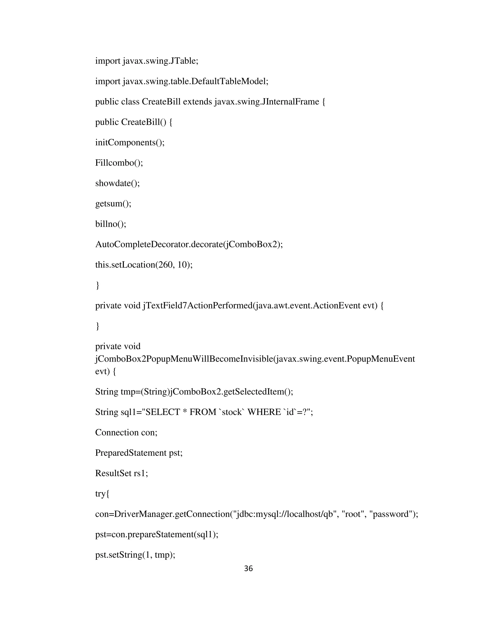 36
import javax.swing.JTable;
import javax.swing.table.DefaultTableModel;
public class CreateBill extends javax.swing.JInternalFrame {
public CreateBill() {
initComponents();
Fillcombo();
showdate();
getsum();
billno();
AutoCompleteDecorator.decorate(jComboBox2);
this.setLocation(260, 10);
}
private void jTextField7ActionPerformed(java.awt.event.ActionEvent evt) {
}
private void
jComboBox2PopupMenuWillBecomeInvisible(javax.swing.event.PopupMenuEvent
evt) {
String tmp=(String)jComboBox2.getSelectedItem();
String sql1="SELECT * FROM `stock` WHERE `id`=?";
Connection con;
PreparedStatement pst;
ResultSet rs1;
try{
con=DriverManager.getConnection("jdbc:mysql://localhost/qb", "root", "password");
pst=con.prepareStatement(sql1);
pst.setString(1, tmp);
 