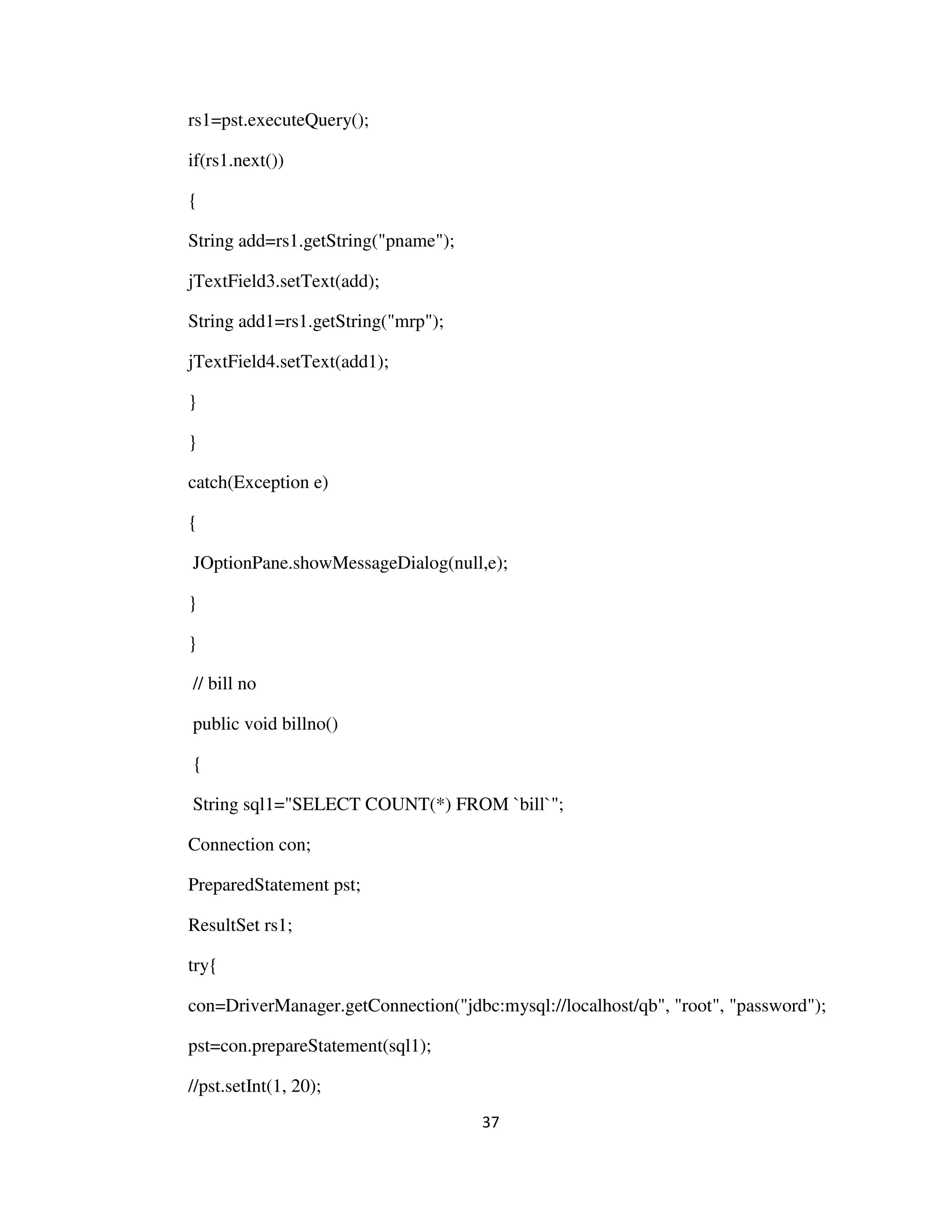 37
rs1=pst.executeQuery();
if(rs1.next())
{
String add=rs1.getString("pname");
jTextField3.setText(add);
String add1=rs1.getString("mrp");
jTextField4.setText(add1);
}
}
catch(Exception e)
{
JOptionPane.showMessageDialog(null,e);
}
}
// bill no
public void billno()
{
String sql1="SELECT COUNT(*) FROM `bill`";
Connection con;
PreparedStatement pst;
ResultSet rs1;
try{
con=DriverManager.getConnection("jdbc:mysql://localhost/qb", "root", "password");
pst=con.prepareStatement(sql1);
//pst.setInt(1, 20);
 
