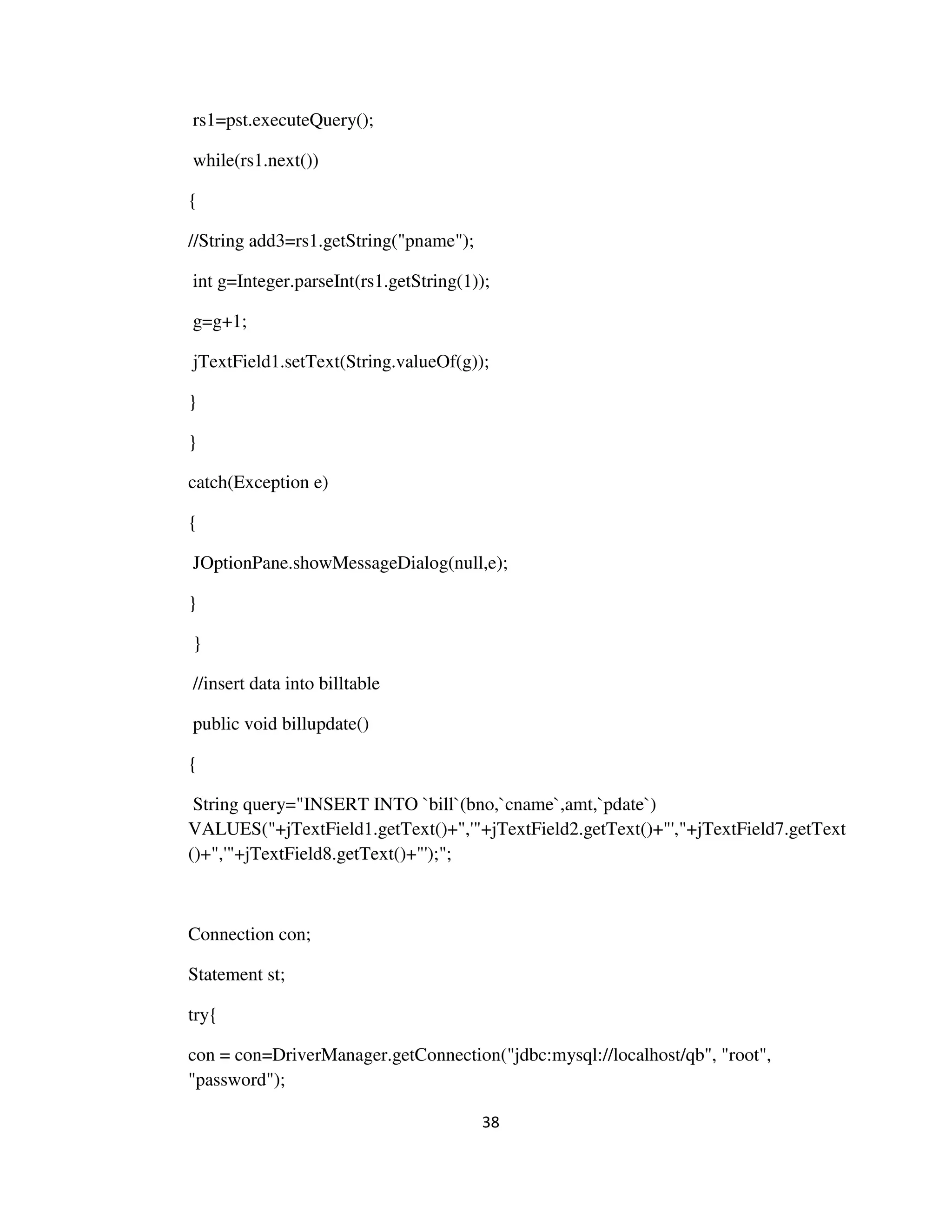 38
rs1=pst.executeQuery();
while(rs1.next())
{
//String add3=rs1.getString("pname");
int g=Integer.parseInt(rs1.getString(1));
g=g+1;
jTextField1.setText(String.valueOf(g));
}
}
catch(Exception e)
{
JOptionPane.showMessageDialog(null,e);
}
}
//insert data into billtable
public void billupdate()
{
String query="INSERT INTO `bill`(bno,`cname`,amt,`pdate`)
VALUES("+jTextField1.getText()+",'"+jTextField2.getText()+"',"+jTextField7.getText
()+",'"+jTextField8.getText()+"');";
Connection con;
Statement st;
try{
con = con=DriverManager.getConnection("jdbc:mysql://localhost/qb", "root",
"password");
 