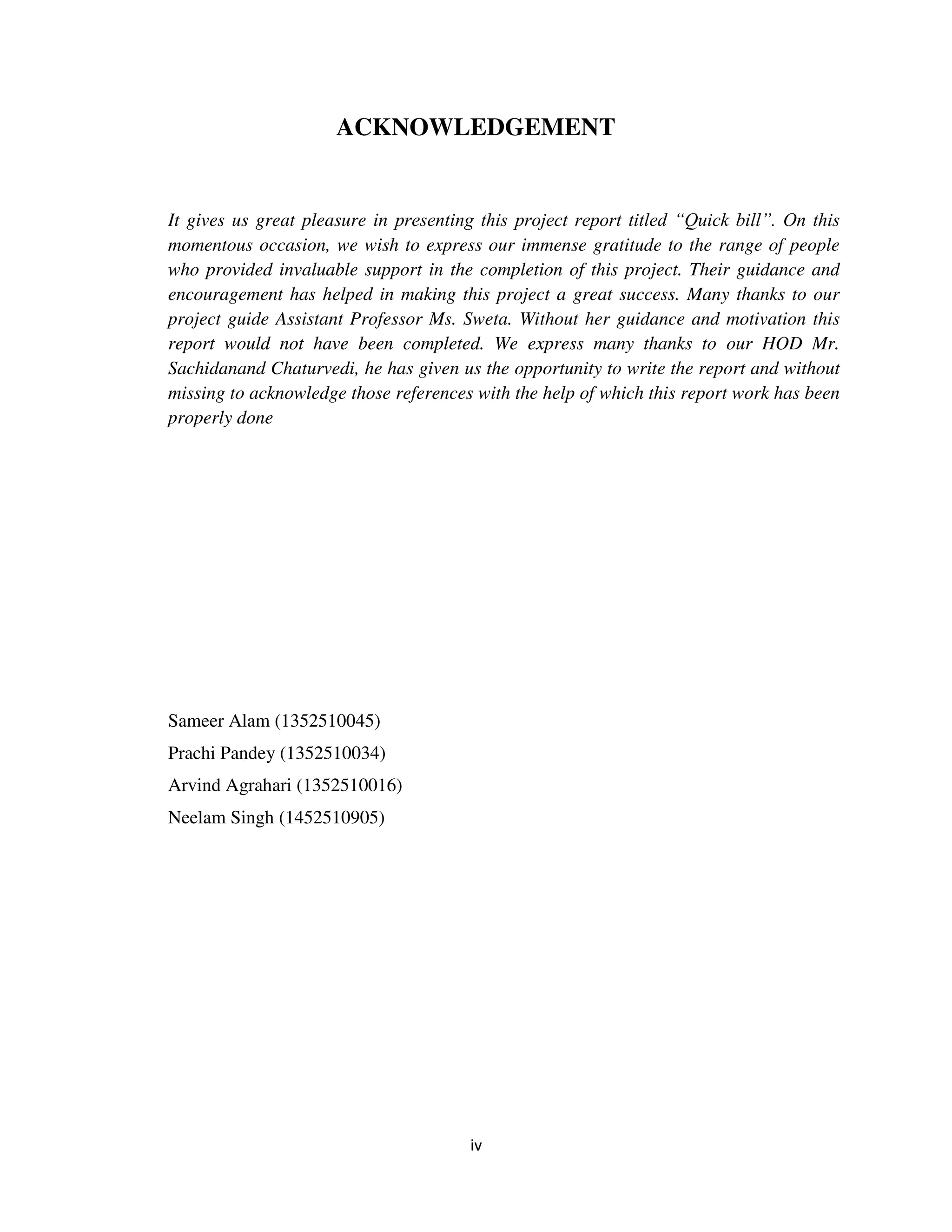 iv
ACKNOWLEDGEMENT
It gives us great pleasure in presenting this project report titled “Quick bill”. On this
momentous occasion, we wish to express our immense gratitude to the range of people
who provided invaluable support in the completion of this project. Their guidance and
encouragement has helped in making this project a great success. Many thanks to our
project guide Assistant Professor Ms. Sweta. Without her guidance and motivation this
report would not have been completed. We express many thanks to our HOD Mr.
Sachidanand Chaturvedi, he has given us the opportunity to write the report and without
missing to acknowledge those references with the help of which this report work has been
properly done
Sameer Alam (1352510045)
Prachi Pandey (1352510034)
Arvind Agrahari (1352510016)
Neelam Singh (1452510905)
 