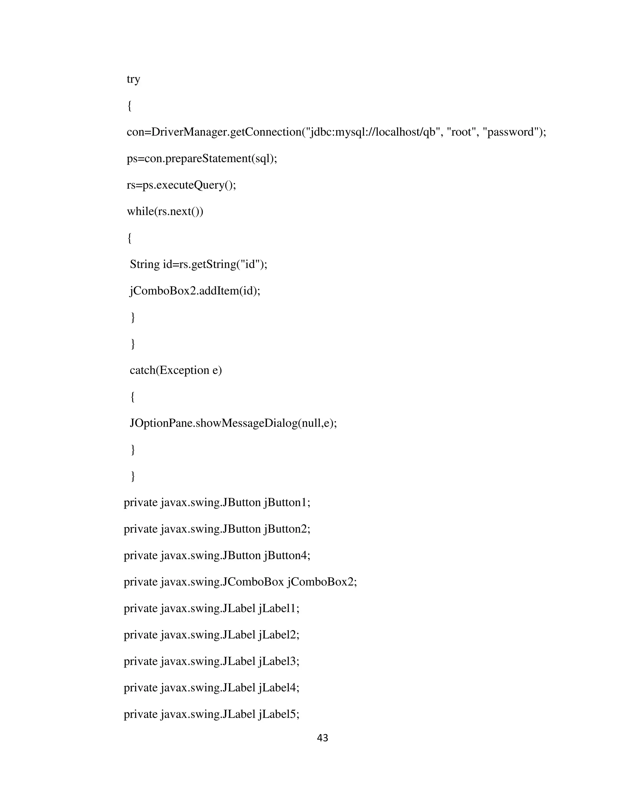 43
try
{
con=DriverManager.getConnection("jdbc:mysql://localhost/qb", "root", "password");
ps=con.prepareStatement(sql);
rs=ps.executeQuery();
while(rs.next())
{
String id=rs.getString("id");
jComboBox2.addItem(id);
}
}
catch(Exception e)
{
JOptionPane.showMessageDialog(null,e);
}
}
private javax.swing.JButton jButton1;
private javax.swing.JButton jButton2;
private javax.swing.JButton jButton4;
private javax.swing.JComboBox jComboBox2;
private javax.swing.JLabel jLabel1;
private javax.swing.JLabel jLabel2;
private javax.swing.JLabel jLabel3;
private javax.swing.JLabel jLabel4;
private javax.swing.JLabel jLabel5;
 