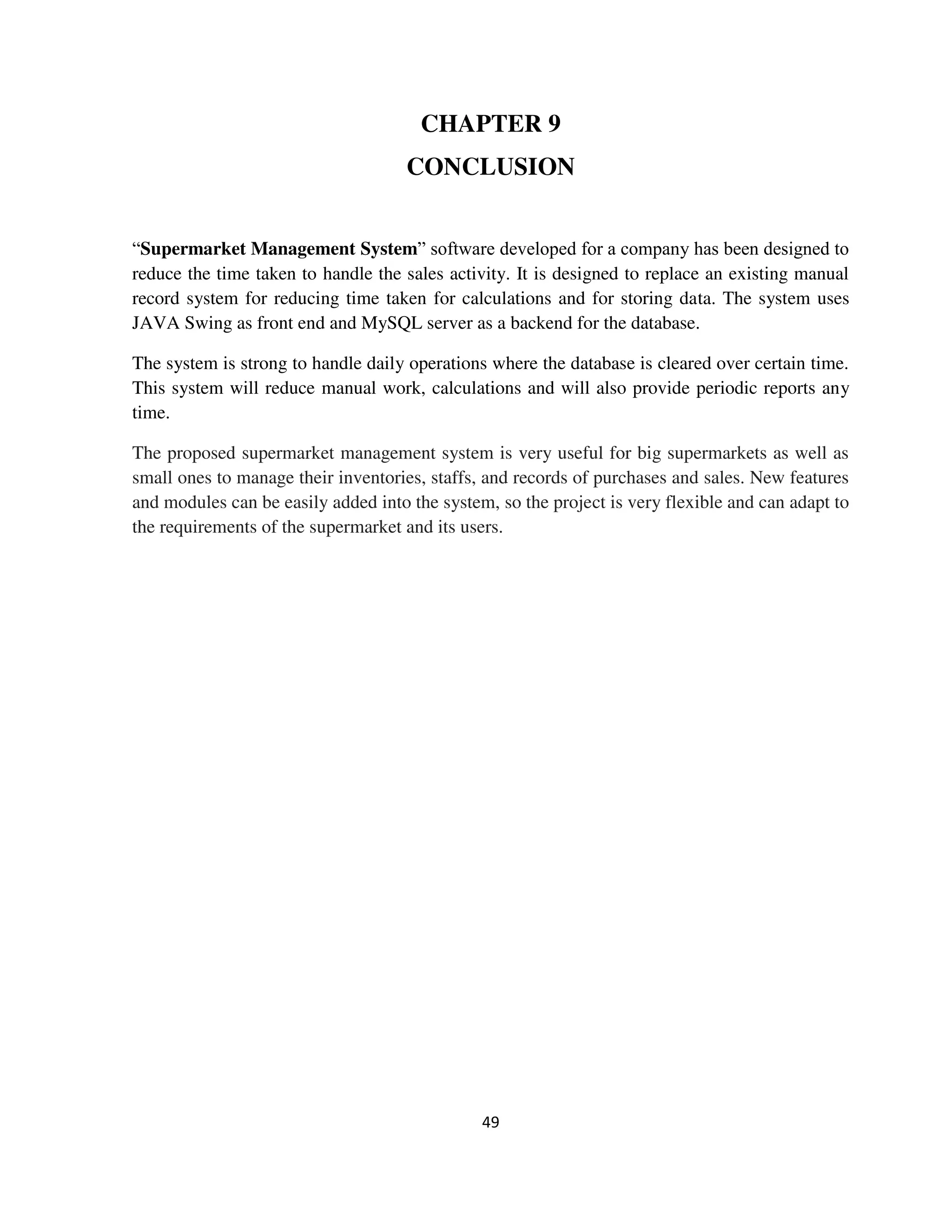 49
CHAPTER 9
CONCLUSION
“Supermarket Management System” software developed for a company has been designed to
reduce the time taken to handle the sales activity. It is designed to replace an existing manual
record system for reducing time taken for calculations and for storing data. The system uses
JAVA Swing as front end and MySQL server as a backend for the database.
The system is strong to handle daily operations where the database is cleared over certain time.
This system will reduce manual work, calculations and will also provide periodic reports any
time.
The proposed supermarket management system is very useful for big supermarkets as well as
small ones to manage their inventories, staffs, and records of purchases and sales. New features
and modules can be easily added into the system, so the project is very flexible and can adapt to
the requirements of the supermarket and its users.
 