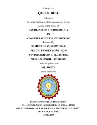 A Project on
QUICK BILL
Submitted
In partial fulfillment of the requirements for the
Award of the degree of
BACHELOR OF TECHONOLOGY
IN
COMPUTER SCIENCE & ENGINEERING
Submitted by
SAMEER ALAM (1352510045)
PRACHI PANDEY (1352510034)
ARVIND AGRAHARI (1352510016)
NEELAM SINGH (1452510905)
Under the guidance of
MS. SWETA
(Asst. Professor)
BUDDHA INSTITUTE OF TECHNOLOGY
CL-1, SECTOR-7 GIDA (GORAKHPUR), UP (INDIA) - 273209
(AFFILIATED TO Dr. A.P.J. ABDUL KALAM TECHNICAL UNIVERSITY),
LUCKNOW, UP (INDIA)
APRIL, 2017
 