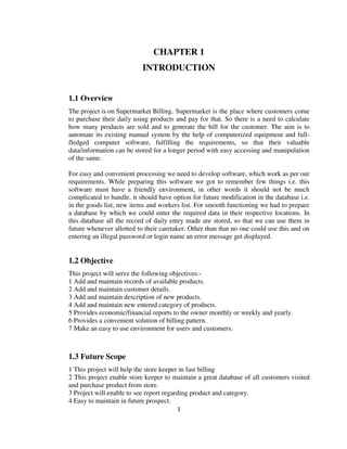 1
CHAPTER 1
INTRODUCTION
1.1 Overview
The project is on Supermarket Billing. Supermarket is the place where customers come
to purchase their daily using products and pay for that. So there is a need to calculate
how many products are sold and to generate the bill for the customer. The aim is to
automate its existing manual system by the help of computerized equipment and full-
fledged computer software, fulfilling the requirements, so that their valuable
data/information can be stored for a longer period with easy accessing and manipulation
of the same.
For easy and convenient processing we need to develop software, which work as per our
requirements. While preparing this software we got to remember few things i.e. this
software must have a friendly environment, in other words it should not be much
complicated to handle, it should have option for future modification in the database i.e.
in the goods list, new items and workers list. For smooth functioning we had to prepare
a database by which we could enter the required data in their respective locations. In
this database all the record of daily entry made are stored, so that we can use them in
future whenever allotted to their caretaker. Other than that no one could use this and on
entering an illegal password or login name an error message get displayed.
1.2 Objective
This project will serve the following objectives:-
1 Add and maintain records of available products.
2 Add and maintain customer details.
3 Add and maintain description of new products.
4 Add and maintain new entered category of products.
5 Provides economic/financial reports to the owner monthly or weekly and yearly.
6 Provides a convenient solution of billing pattern.
7 Make an easy to use environment for users and customers.
1.3 Future Scope
1 This project will help the store keeper in fast billing
2 This project enable store keeper to maintain a great database of all customers visited
and purchase product from store.
3 Project will enable to see report regarding product and category.
4 Easy to maintain in future prospect.
 