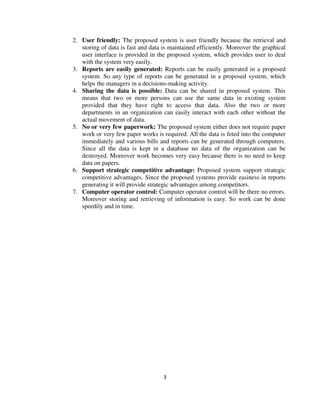 3
2. User friendly: The proposed system is user friendly because the retrieval and
storing of data is fast and data is maintained efficiently. Moreover the graphical
user interface is provided in the proposed system, which provides user to deal
with the system very easily.
3. Reports are easily generated: Reports can be easily generated in a proposed
system. So any type of reports can be generated in a proposed system, which
helps the managers in a decisions-making activity.
4. Sharing the data is possible: Data can be shared in proposed system. This
means that two or more persons can use the same data in existing system
provided that they have right to access that data. Also the two or more
departments in an organization can easily interact with each other without the
actual movement of data.
5. No or very few paperwork: The proposed system either does not require paper
work or very few paper works is required. All the data is feted into the computer
immediately and various bills and reports can be generated through computers.
Since all the data is kept in a database no data of the organization can be
destroyed. Moreover work becomes very easy because there is no need to keep
data on papers.
6. Support strategic competitive advantage: Proposed system support strategic
competitive advantages. Since the proposed systems provide easiness in reports
generating it will provide strategic advantages among competitors.
7. Computer operator control: Computer operator control will be there no errors.
Moreover storing and retrieving of information is easy. So work can be done
speedily and in time.
 