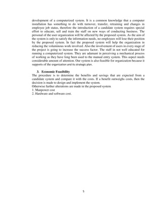 5
development of a computerized system. It is a common knowledge that a computer
installation has something to do with turnover, transfer, retraining and changes in
employee job status, therefore the introduction of a candidate system requires special
effort to educate, sell and train the staff on new ways of conducting business. The
personal of the user organization will be affected by the proposed system. As the aim of
the system is only to satisfy the information needs, no employees will lose their position
by the proposed system. In fact the proposed system will help the organization in
reducing the voluminous work involved. Also the involvement of users in every stage of
the project is going to increase the success factor. The staff in not well educated for
running a computerized system. They are adamant in perceiving a mechanical process
of working as they have long been used to the manual entry system. This aspect needs
considerable amount of attention. Our system is also feasible for organization because it
supports of the organization and its strategic plan.
3. Economic Feasibility
The procedure is to determine the benefits and savings that are expected from a
candidate system and compare it with the costs. If a benefit outweighs costs, then the
decision is made to design and implement the system.
Otherwise further alterations are made in the proposed system
1. Manpower cost
2. Hardware and software cost.
 