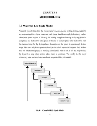 6
CHAPTER 4
METHODOLOGY
4.1 Waterfall Life Cycle Model
Waterfall model states that the phases (analysis, design, and coding, testing, support)
are systematized in a linear order and each phase should accomplished entirely earlier
of the next phase begins. In this way the step by step phase initially analyzing phase is
completed and that output takes place at the end of analyze phase after that output will
be given as input for the design phase, depending on the inputs it generates all design
steps, like ways all phases processed and produced all successful outputs, And will to
find out whether the project is pursuing on the exact path or not. If not the project may
be discard or any other action takes place to continue. The model is the most
commonly used and also known as linear sequential lifecycle model.
Fig 4.1 Waterfall Life Cycle Model
 