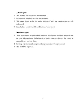 7
Advantages:
1. This model is very easy to use and implement.
2. Each phase is completed at a time and processed.
3. This model better works for smaller projects if only the requirements are well
understood.
4. In each phase have deliverables and that must be reviewed.
Disadvantages:
1 If the requirements are gathered are inaccurate then the final product is inaccurate and
the error is known in the final phase of the model. Any sort of errors that cannot be
detected in any previous phase.
2 For long, object-oriented, complex and ongoing projects it’s a poor model.
3 This model has high risks.
 