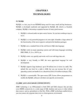 8
CHAPTER 5
TECHNOLOGIES
5.1 MySQL
MySQL is a fast, easy-to-use RDBMS being used for many small and big businesses.
MySQL is developed, marketed, and supported by MySQL AB, which is a Swedish
company. MySQL is becoming so popular because of many good reasons:
1 MySQL is released under an open-source license. So you have nothing to pay to
use it.
2 MySQL is a very powerful program in its own right. It handles a large subset of
the functionality of the most expensive and powerful database packages.
3 MySQL uses a standard form of the well-known SQL data language.
4 MySQL works on many operating systems and with many languages including
PHP, PERL, C, C++, JAVA, etc.
5 MySQL works very quickly and works well even with large data sets.
6 MySQL is very friendly to PHP, the most appreciated language for web
development.
7 MySQL supports large databases, up to 50 million rows or more in a table. The
default file size limit for a table is 4GB, but you can increase this (if your
operating system can handle it) to a theoretical limit of 8 million terabytes (TB).
8 MySQL is customizable. The open-source GPL license allows programmers to
modify the MySQL software to fit their own specific environments.
5.2 JDBC (JAVA DATABASE CONNECTIVITY)
JDBC technology is an API(included in both J2SE and J2EE releases) that provides
cross DBMS connectivity to a wide range of SQL database and access to other tabular
data sources, such as spreadsheets or flat files. With a JDBC technology-enabled driver,
you can connect all corporate data even in a heterogeneous environment.
 
