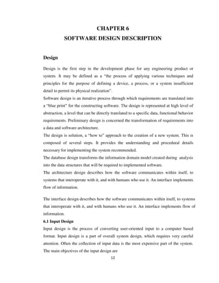12
CHAPTER 6
SOFTWARE DESIGN DESCRIPTION
Design
Design is the first step in the development phase for any engineering product or
system. It may be defined as a “the process of applying various techniques and
principles for the purpose of defining a device, a process, or a system insufficient
detail to permit its physical realization”.
Software design is an iterative process through which requirements are translated into
a “blue print” for the constructing software. The design is represented at high level of
abstraction, a level that can be directly translated to a specific data, functional behavior
requirements. Preliminary design is concerned the transformation of requirements into
a data and software architecture.
The design is solution, a “how to” approach to the creation of a new system. This is
composed of several steps. It provides the understanding and procedural details
necessary for implementing the system recommended.
The database design transforms the information domain model created during analysis
into the data structures that will be required to implemented software.
The architecture design describes how the software communicates within itself, to
systems that interoperate with it, and with humans who use it. An interface implements
flow of information.
The interface design describes how the software communicates within itself, to systems
that interoperate with it, and with humans who use it. An interface implements flow of
information.
6.1 Input Design
Input design is the process of converting user-oriented input to a computer based
format. Input design is a part of overall system design, which requires very careful
attention. Often the collection of input data is the most expensive part of the system.
The main objectives of the input design are
 