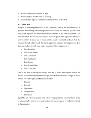 13
1 Produce cost effective method of input
2 Achieve highest possible level of accuracy
3 Ensure that the input is acceptable to and understood by the staff.
6.1.1 Input data
The goal of designing input data is to make entry easy, logical and free from errors as
possible. The entering data entry operators need to know the allocated space for each
field; field sequence and which must match with that in the source document. The
format in which the data fields are entered should be given in the input form .Here data
entry is online; it makes use of processor that accepts commands and data from the
operator through a key board. The input required is analyzed by the processor. It is
then accepted or rejected. Input stages include the following processes:
 Data Recording
 Data Transcription
 Data Conversion
 Data Verification
 Data Control
 Data Transmission
 Data Correction
One of the aims of the system analyst must be to select data capture method and
devices, which reduce the number of stages so as to reduce both the changes of errors
and the cost .Input types, can be characterized as:
 External
 Internal
 Operational
 Computerized
 Interactive
Input files can exist in document form before being input to the computer. Input design
is rather complex since it involves procedures for capturing data as well as inputting it
to the computer.
 