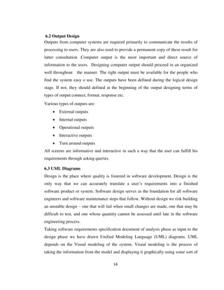 14
6.2 Output Design
Outputs from computer systems are required primarily to communicate the results of
processing to users. They are also used to provide a permanent copy of these result for
latter consultation .Computer output is the most important and direct source of
information to the users. Designing computer output should proceed in an organized
well throughout the manner. The right output must be available for the people who
find the system easy o use. The outputs have been defined during the logical design
stage. If not, they should defined at the beginning of the output designing terms of
types of output connect, format, response etc.
Various types of outputs are:
 External outputs
 Internal outputs
 Operational outputs
 Interactive outputs
 Turn around outputs
All screens are informative and interactive in such a way that the user can fulfill his
requirements through asking queries.
6.3 UML Diagrams
Design is the place where quality is fostered in software development. Design is the
only way that we can accurately translate a user’s requirements into a finished
software product or system. Software design serves as the foundation for all software
engineers and software maintenance steps that follow. Without design we risk building
an unstable design – one that will fail when small changes are made, one that may be
difficult to test, and one whose quantity cannot be assessed until late in the software
engineering process.
Taking software requirements specification document of analysis phase as input to the
design phase we have drawn Unified Modeling Language (UML) diagrams. UML
depends on the Visual modeling of the system. Visual modeling is the process of
taking the information from the model and displaying it graphically using some sort of
 