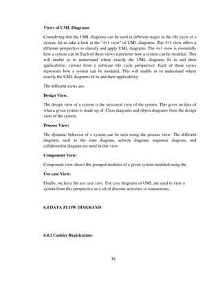 16
Views of UML Diagrams
Considering that the UML diagrams can be used in different stages in the life cycle of a
system, let us take a look at the "4+1 view" of UML diagrams. The 4+1 view offers a
different perspective to classify and apply UML diagrams. The 4+1 view is essentially
how a system can be Each of these views represents how a system can be modeled. This
will enable us to understand where exactly the UML diagrams fit in and their
applicability. viewed from a software life cycle perspective. Each of these views
represents how a system can be modeled. This will enable us to understand where
exactly the UML diagrams fit in and their applicability.
The different views are:
Design View:
The design view of a system is the structural view of the system. This gives an idea of
what a given system is made up of. Class diagrams and object diagrams form the design
view of the system.
Process View:
The dynamic behavior of a system can be seen using the process view. The different
diagrams such as the state diagram, activity diagram, sequence diagram, and
collaboration diagram are used in this view.
Component View:
Component view shows the grouped modules of a given system modeled using the
Use case View:
Finally, we have the use case view. Use case diagrams of UML are used to view a
system from this perspective as a set of discrete activities or transactions.
6.4 DATA FLOW DIAGRAMS
6.4.1 Cashier Registration:
 