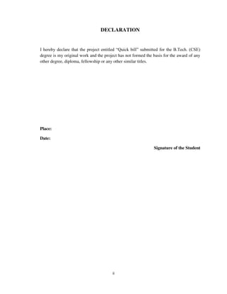 ii
DECLARATION
I hereby declare that the project entitled “Quick bill” submitted for the B.Tech. (CSE)
degree is my original work and the project has not formed the basis for the award of any
other degree, diploma, fellowship or any other similar titles.
Place:
Date:
Signature of the Student
 