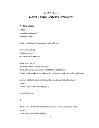 20
CHAPTER 7
SAMPLE CODE AND SCREENSHOTS
7.1 Quick bill :
Code :
import java.awt.event.*;
import java.awt.*;
public class Quickbill extends javax.swing.JFrame {
public Quickbill() {
initComponents();
this.setLocation(300,100);
}
public void close(){
WindowEventwinClosingEvent=new
WindowEvent(this,WindowEvent.WINDOW_CLOSING);
Toolkit.getDefaultToolkit().getSystemEventQueue().postEvent(winClosingEvent);
}
private void jButton2ActionPerformed(java.awt.event.ActionEvent evt) {
close();
AdminLogin al=new AdminLogin();
al.setVisible(true);
}
private void jButton1ActionPerformed(java.awt.event.ActionEvent evt) {
close();
CashLogin cash=new CashLogin();
 