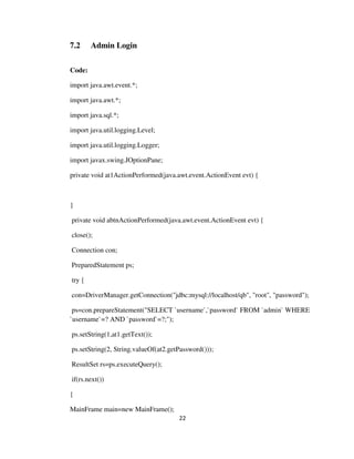 22
7.2 Admin Login
Code:
import java.awt.event.*;
import java.awt.*;
import java.sql.*;
import java.util.logging.Level;
import java.util.logging.Logger;
import javax.swing.JOptionPane;
private void at1ActionPerformed(java.awt.event.ActionEvent evt) {
}
private void abtnActionPerformed(java.awt.event.ActionEvent evt) {
close();
Connection con;
PreparedStatement ps;
try {
con=DriverManager.getConnection("jdbc:mysql://localhost/qb", "root", "password");
ps=con.prepareStatement("SELECT `username`,`password` FROM `admin` WHERE
`username`=? AND `password`=?;");
ps.setString(1,at1.getText());
ps.setString(2, String.valueOf(at2.getPassword()));
ResultSet rs=ps.executeQuery();
if(rs.next())
{
MainFrame main=new MainFrame();
 