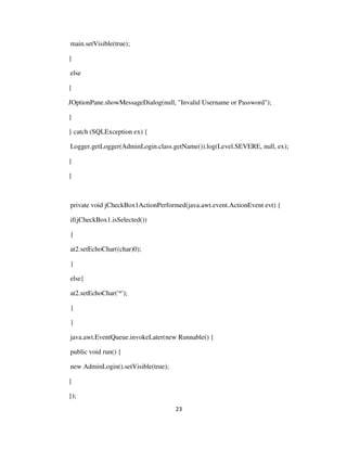 23
main.setVisible(true);
}
else
{
JOptionPane.showMessageDialog(null, "Invalid Username or Password");
}
} catch (SQLException ex) {
Logger.getLogger(AdminLogin.class.getName()).log(Level.SEVERE, null, ex);
}
}
private void jCheckBox1ActionPerformed(java.awt.event.ActionEvent evt) {
if(jCheckBox1.isSelected())
{
at2.setEchoChar((char)0);
}
else{
at2.setEchoChar('*');
}
}
java.awt.EventQueue.invokeLater(new Runnable() {
public void run() {
new AdminLogin().setVisible(true);
}
});
 