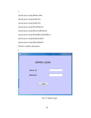 24
}
private javax.swing.JButton abtn;
private javax.swing.JLabel al1;
private javax.swing.JLabel al2;
private javax.swing.JTextField at1;
private javax.swing.JPasswordField at2;
private javax.swing.JCheckBox jCheckBox1;
private javax.swing.JLabel jLabel1;
private javax.swing.JPanel jPanel1;
// End of variables declaration
}
Fig 7.2 Admin Login
 