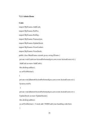 25
7.2.1 Admin Home
Code:
import MyFrames.AddCash;
import MyFrames.PerPro;
import MyFrames.PerDay;
import MyFrames.Transaction;
import MyFrames.UpdateStock;
import MyFrames.ViewCashier;
import MyFrames.ViewStock;
public class MainFrame extends javax.swing.JFrame {
private void CashviewActionPerformed(java.awt.event.ActionEvent evt) {
AddCash ac=new AddCash();
this.desktop.add(ac);
ac.setVisible(true);
}
private void jButton6ActionPerformed(java.awt.event.ActionEvent evt) {
System.exit(0);
}
private void jButton4ActionPerformed(java.awt.event.ActionEvent evt) {
UpdateStock us=new UpdateStock();
this.desktop.add(us);
us.setVisible(true); // stock add TODO add your handling code here:
}
 