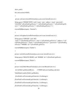 28
show_cash();
this.setLocation(140,60);
}
private void anewActionPerformed(java.awt.event.ActionEvent evt) {
String query="INSERT INTO `cash`(`name`,`mno`,`address`,`email`,`password`)
VALUES('"+jTextField2.getText()+"','"+jTextField3.getText()+"','"+jTextField4.getTe
xt()+"','"+jTextField5.getText()+"','"+jTextField6.getText()+"');";
executeSQlQuery(query, "Inserted");
}
private void updateActionPerformed(java.awt.event.ActionEvent evt) {
String query="UPDATE `cash` SET
`name`='"+jTextField2.getText()+"',`mno`='"+jTextField3.getText()+"',`address`='"+jT
extField4.getText()+"',`email`='"+jTextField5.getText()+"',`password`='"+jTextField6.g
etText()+"' WHERE `id`="+jTextField1.getText();
executeSQlQuery(query,"Update");
}
private void delActionPerformed(java.awt.event.ActionEvent evt) {
String query="DELETE FROM `cash` WHERE `id`="+jTextField1.getText();
executeSQlQuery(query,"Delete");
}
private void jTable1MouseClicked(java.awt.event.MouseEvent evt) {
int i=jTable1.getSelectedRow(); // TODO add your handling code here:
TableModel model=jTable1.getModel();
jTextField1.setText(model.getValueAt(i, 0).toString());
jTextField2.setText(model.getValueAt(i, 1).toString());
jTextField3.setText(model.getValueAt(i, 2).toString());
jTextField4.setText(model.getValueAt(i, 3).toString());
 