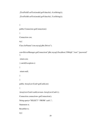 29
jTextField5.setText(model.getValueAt(i, 4).toString());
jTextField6.setText(model.getValueAt(i, 5).toString());
}
public Connection getConnection()
{
Connection con;
try{
Class.forName("com.mysql.jdbc.Driver");
con=DriverManager.getConnection("jdbc:mysql://localhost:3306/qb","root","password"
);
return con;
} catch(Exception e)
{
return null;
}
}
public ArrayList<Cash>getCashList()
{
ArrayList<Cash>cashList=new ArrayList<Cash>();
Connection connection= getConnection();
String query="SELECT * FROM `cash`;";
Statement st;
ResultSet rs;
try{
 