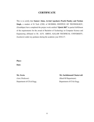 iii
CERTIFICATE
This is to certify that Sameer Alam, Arvind Agrahari, Prachi Pandey and Neelam
Singh, a student of B Tech (CSE) of BUDDHA INSTITUE OF TECHNOLOGY,
(Gorakhpur) have completed the project work entitled “Quick Bill” in partial fulfillment
of the requirements for the award of Bachelor of Technology in Computer Science and
Engineering affiliated to Dr. A.P.J. ABDUL KALAM TECHNICAL UNIVERSITY,
(Lucknow) under my guidance during the academic year 2016-17.
Place:
Date:
Ms. Sweta Mr. Sachidanand Chaturvedi
(Asst. Professor) (Head Of Department)
Department of CS & Engg. Department of CS & Engg.
 