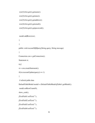 31
row[1]=list.get(i).getname();
row[2]=list.get(i).getmno();
row[3]=list.get(i).getaddress();
row[4]=list.get(i).getemail();
row[5]=list.get(i).getpassword();
model.addRow(row);
}
}
public void executeSQlQuery(String query, String message)
{
Connection con = getConnection();
Statement st;
try{
st = con.createStatement();
if((st.executeUpdate(query)) == 1)
{
// refresh jtable data
DefaultTableModel model = (DefaultTableModel)jTable1.getModel();
model.setRowCount(0);
show_cash();
jTextField1.setText("");
jTextField2.setText("");
jTextField3.setText("");
jTextField4.setText("");
 